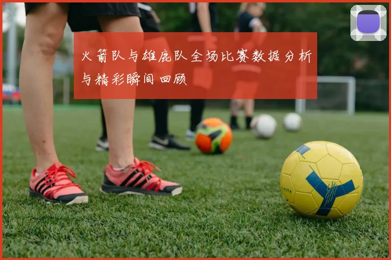 火箭队与雄鹿队全场比赛数据分析与精彩瞬间回顾