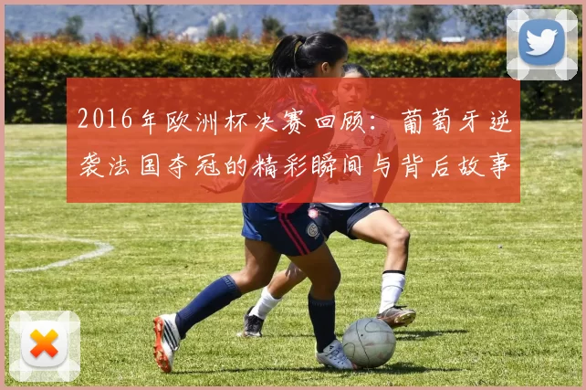 2016年欧洲杯决赛回顾：葡萄牙逆袭法国夺冠的精彩瞬间与背后故事