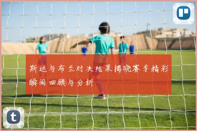 斯达与布兰对决结果揭晓赛季精彩瞬间回顾与分析