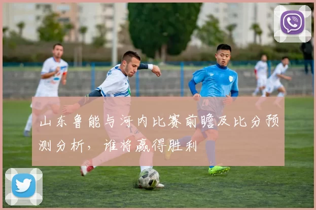 山东鲁能与河内比赛前瞻及比分预测分析，谁将赢得胜利