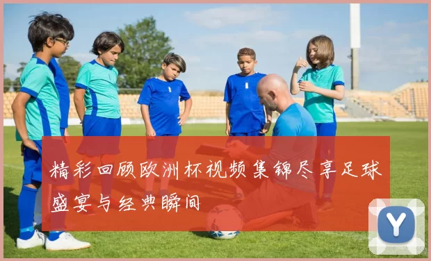 精彩回顾欧洲杯视频集锦尽享足球盛宴与经典瞬间