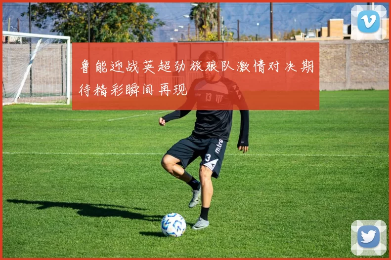 鲁能迎战英超劲旅狼队激情对决期待精彩瞬间再现
